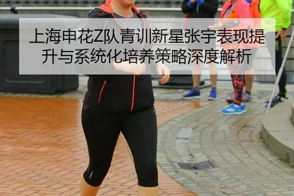 上海申花Z队青训新星张宇表现提升与系统化培养策略深度解析